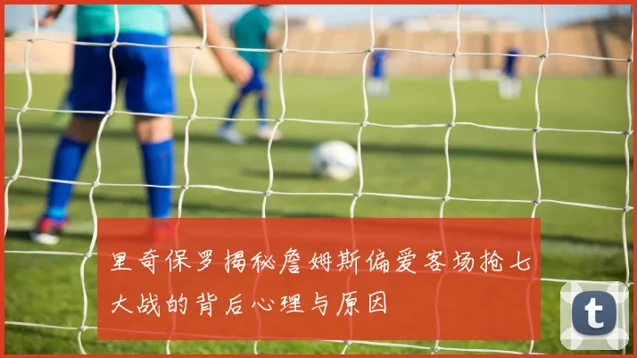里奇保罗揭秘詹姆斯偏爱客场抢七大战的背后心理与原因
