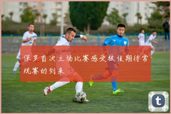 保罗首次主场比赛感受极佳期待常规赛的到来