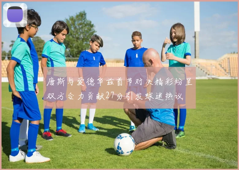 唐斯与爱德华兹首节对决精彩纷呈双方合力贡献27分引发球迷热议
