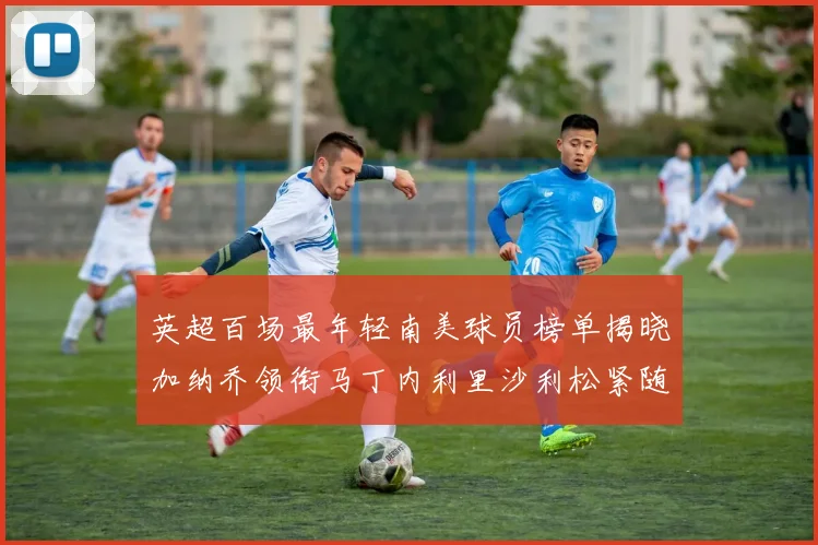 英超百场最年轻南美球员榜单揭晓加纳乔领衔马丁内利里沙利松紧随其后