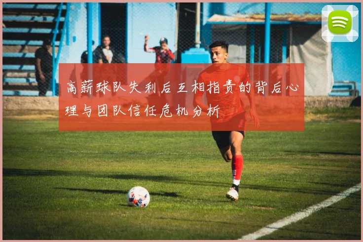 高薪球队失利后互相指责的背后心理与团队信任危机分析