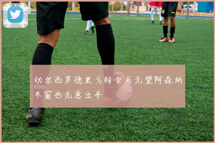 切尔西罗德里戈转会或无望阿森纳冬窗也无意出手