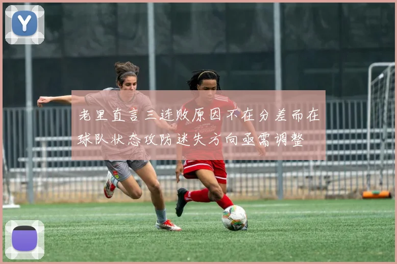 老里直言三连败原因不在分差而在球队状态攻防迷失方向亟需调整