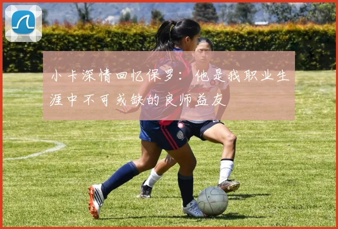 小卡深情回忆保罗：他是我职业生涯中不可或缺的良师益友