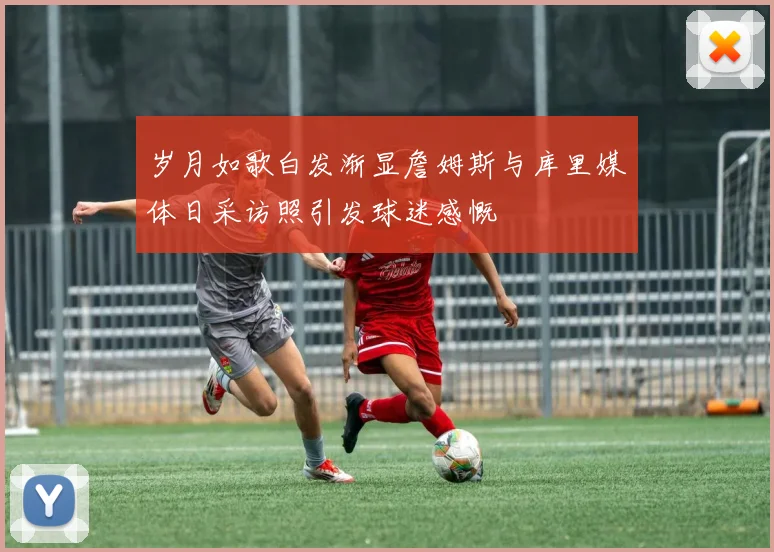 岁月如歌白发渐显詹姆斯与库里媒体日采访照引发球迷感慨