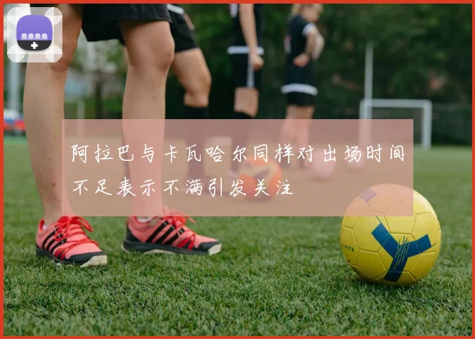 阿拉巴与卡瓦哈尔同样对出场时间不足表示不满引发关注