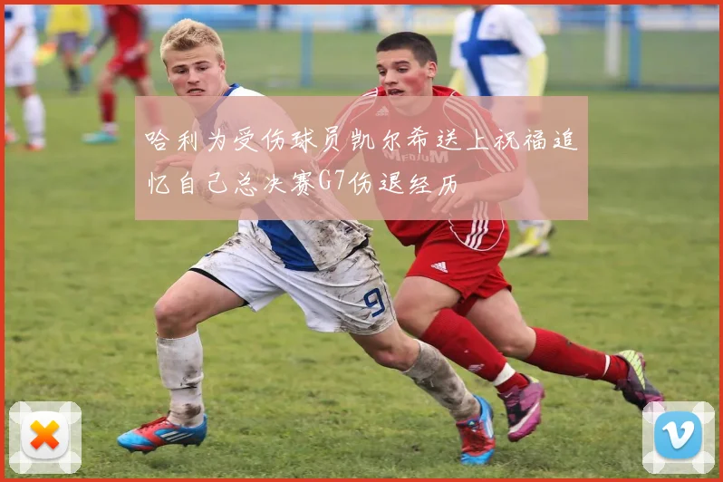 哈利为受伤球员凯尔希送上祝福追忆自己总决赛G7伤退经历