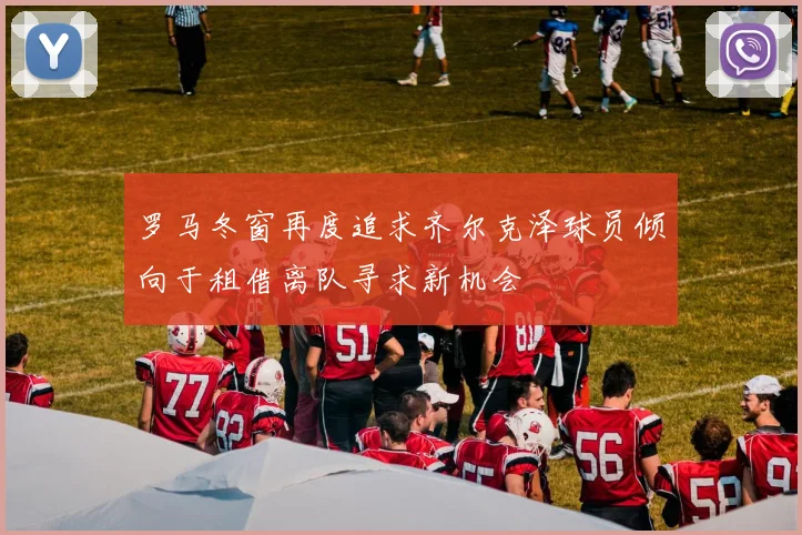 罗马冬窗再度追求齐尔克泽球员倾向于租借离队寻求新机会
