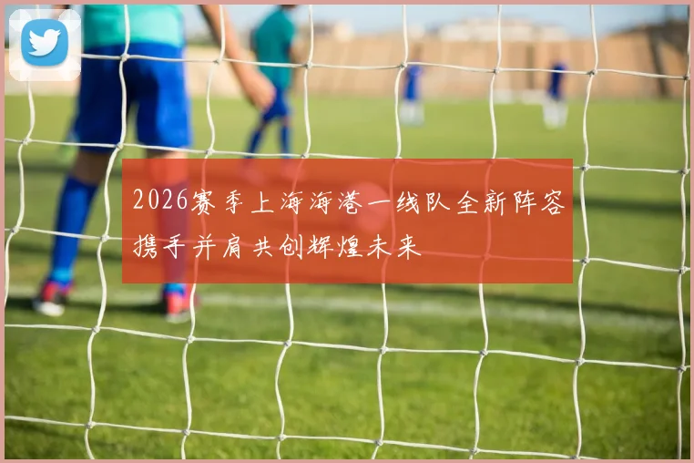 2026赛季上海海港一线队全新阵容携手并肩共创辉煌未来