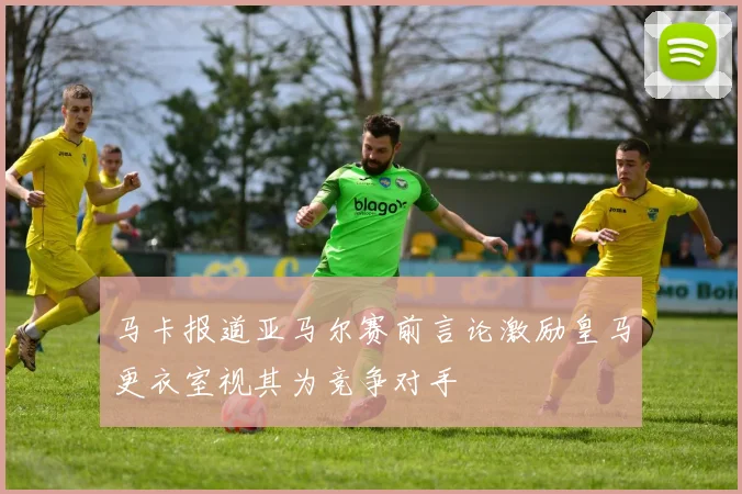 马卡报道亚马尔赛前言论激励皇马更衣室视其为竞争对手