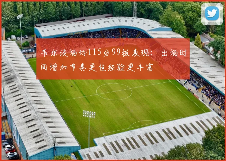 韦尔谈场均115分99板表现：出场时间增加节奏更佳经验更丰富