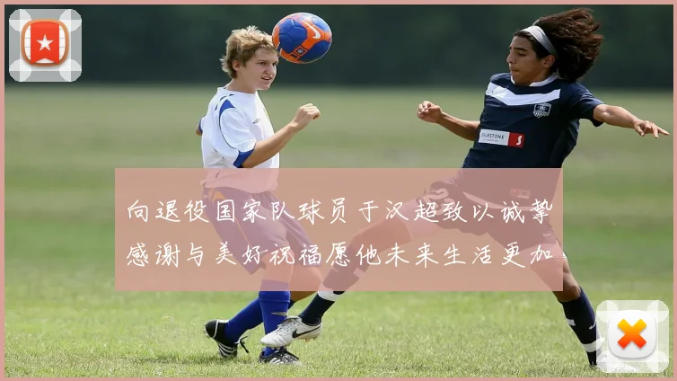 向退役国家队球员于汉超致以诚挚感谢与美好祝福愿他未来生活更加精彩