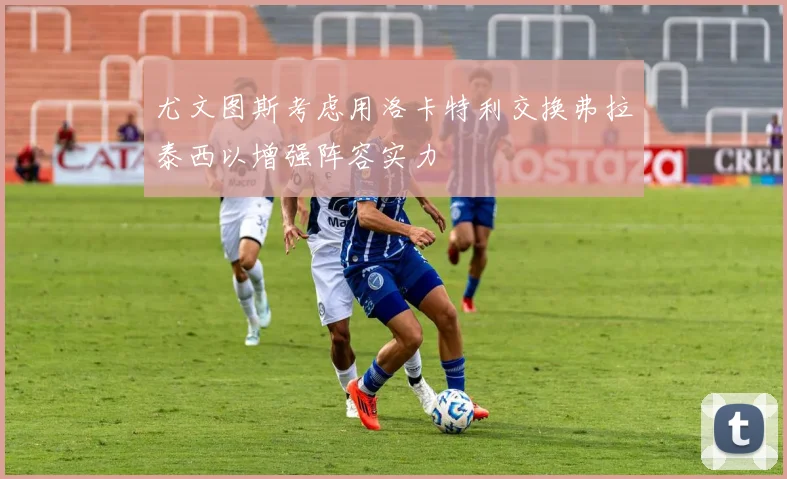 尤文图斯考虑用洛卡特利交换弗拉泰西以增强阵容实力