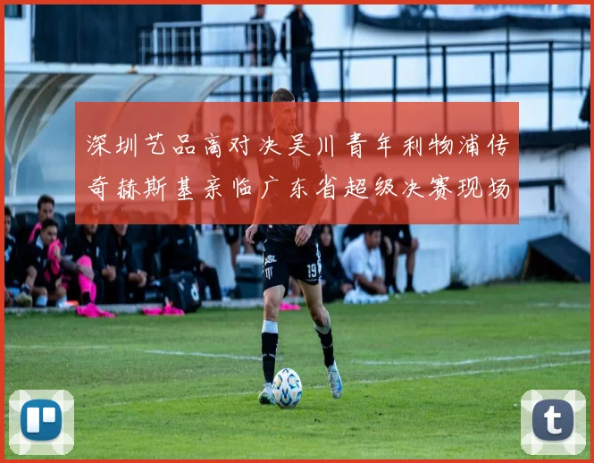 深圳艺品高对决吴川青年利物浦传奇赫斯基亲临广东省超级决赛现场