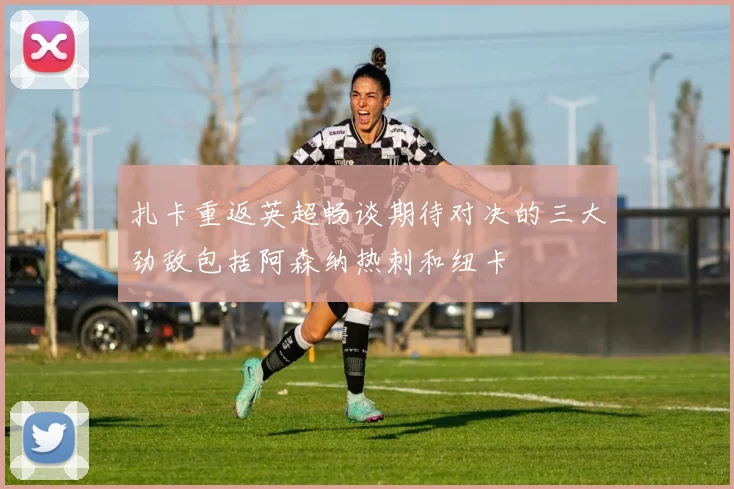 扎卡重返英超畅谈期待对决的三大劲敌包括阿森纳热刺和纽卡